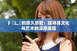 扌喿辶畐的悠久历史：探寻其文化与艺术的深厚底蕴