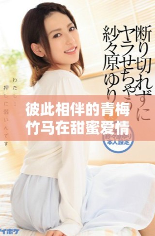 彼此相伴的青梅竹马在甜蜜爱情中谱写的1v1浪漫故事
