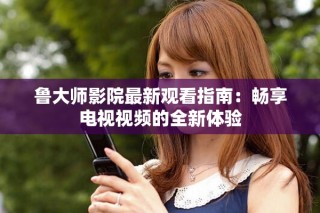 鲁大师影院最新观看指南：畅享电视视频的全新体验