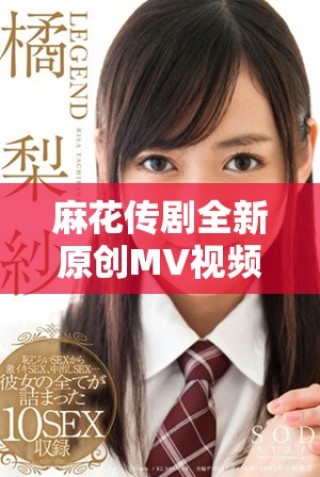 麻花传剧全新原创MV视频发布，快来在线观看完整版精彩内容！