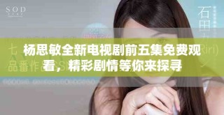 杨思敏全新电视剧前五集免费观看，精彩剧情等你来探寻