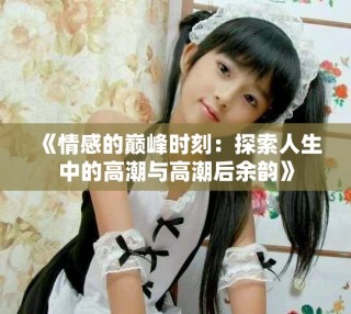 《情感的巅峰时刻：探索人生中的高潮与高潮后余韵》