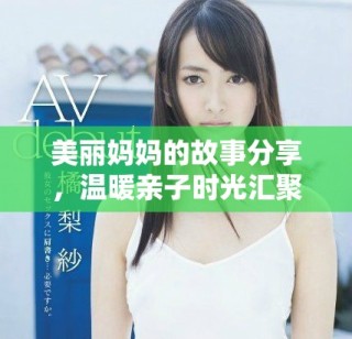 美丽妈妈的故事分享，温暖亲子时光汇聚爱的力量