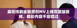 麻花传剧全新原创MV上线完整版视频，精彩内容不容错过