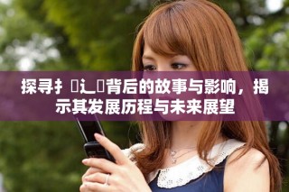 探寻扌喿辶畐背后的故事与影响，揭示其发展历程与未来展望