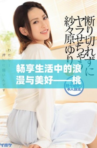 畅享生活中的浪漫与美好——桃花视频全新体验回顾