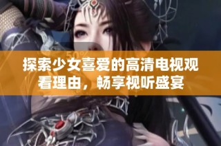 探索少女喜爱的高清电视观看理由，畅享视听盛宴
