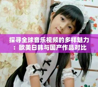 探寻全球音乐视频的多样魅力：欧美日韩与国产作品对比