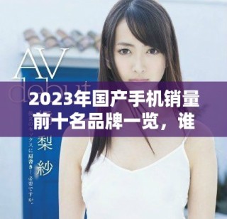 2023年国产手机销量前十名品牌一览，谁是你的首选？