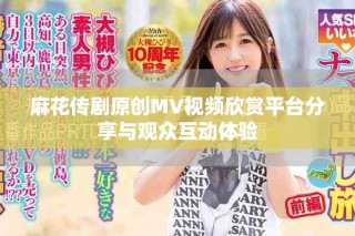 麻花传剧原创MV视频欣赏平台分享与观众互动体验