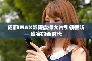 成都IMAX影院震撼大片引领视听盛宴的新时代