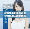 观看黑寡妇电影高清完整版的五种免费途径推荐