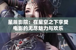 星辰影院：在星空之下享受电影的无尽魅力与欢乐