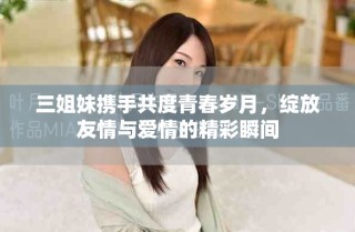 三姐妹携手共度青春岁月，绽放友情与爱情的精彩瞬间
