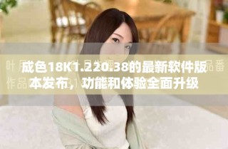 成色18K1.220.38的最新软件版本发布，功能和体验全面升级