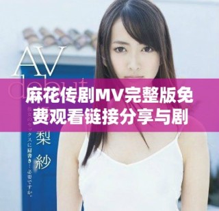 麻花传剧MV完整版免费观看链接分享与剧中精彩瞬间解析
