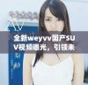 全新weyvv国产SUV视频曝光，引领未来汽车潮流新风向