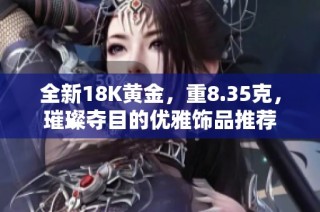 全新18K黄金，重8.35克，璀璨夺目的优雅饰品推荐
