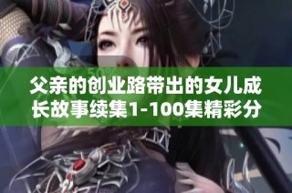 父亲的创业路带出的女儿成长故事续集1-100集精彩分享