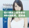 在51网站上畅享精彩NBA短视频，篮球迷不可错过的最佳选择