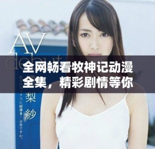 全网畅看牧神记动漫全集，精彩剧情等你来体验