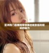 亚洲热门直播间带你体验精致福利视频的魅力
