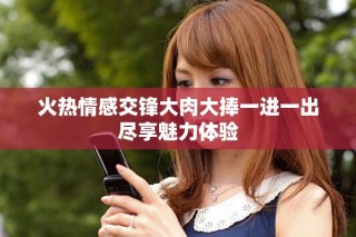 火热情感交锋大肉大捧一进一出尽享魅力体验