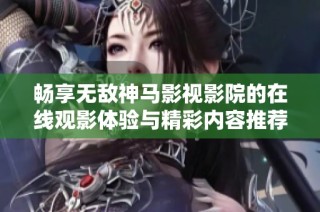 畅享无敌神马影视影院的在线观影体验与精彩内容推荐