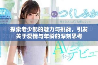 探索老少配的魅力与挑战，引发关于爱情与年龄的深刻思考
