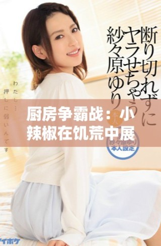 厨房争霸战：小辣椒在饥荒中展现惊人料理技巧与创意