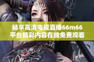 畅享高清电视直播66m66平台精彩内容在线免费观看