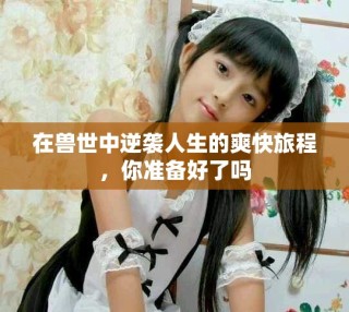在兽世中逆袭人生的爽快旅程，你准备好了吗