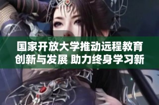国家开放大学推动远程教育创新与发展 助力终身学习新模式