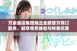 万豪酒店集团推出全新官方预订服务，畅享尊贵体验与特惠优惠