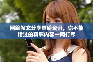网络帖文分享重磅资讯，你不能错过的精彩内容一网打尽