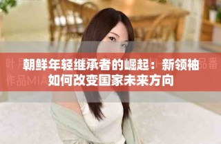 朝鲜年轻继承者的崛起：新领袖如何改变国家未来方向