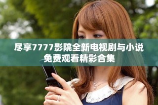 尽享7777影院全新电视剧与小说免费观看精彩合集