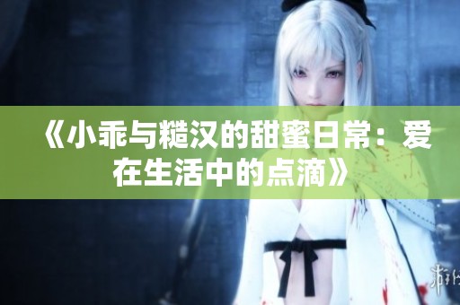 《小乖与糙汉的甜蜜日常：爱在生活中的点滴》