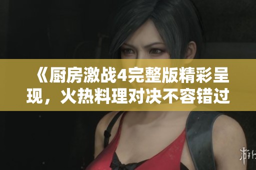 《厨房激战4完整版精彩呈现，火热料理对决不容错过》