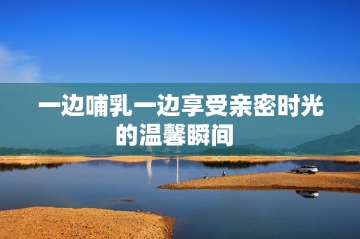 一边哺乳一边享受亲密时光的温馨瞬间  