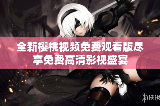 全新樱桃视频免费观看版尽享免费高清影视盛宴