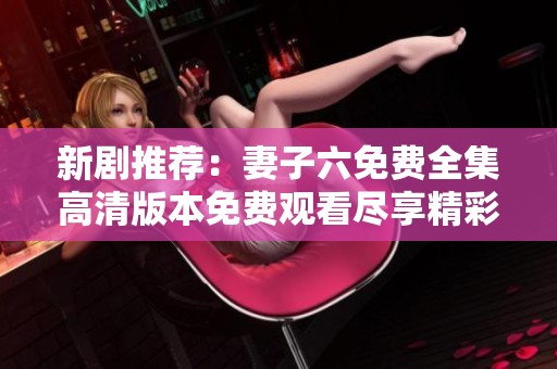 新剧推荐：妻子六免费全集高清版本免费观看尽享精彩剧情