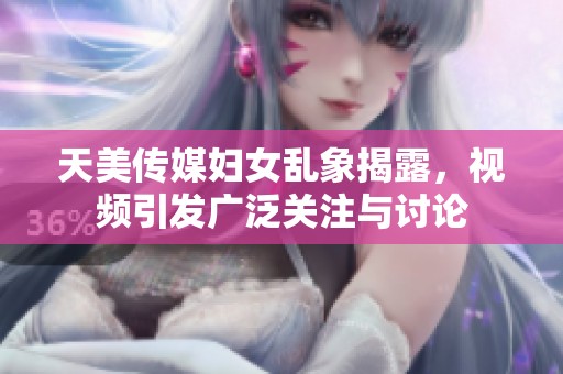 天美传媒妇女乱象揭露，视频引发广泛关注与讨论
