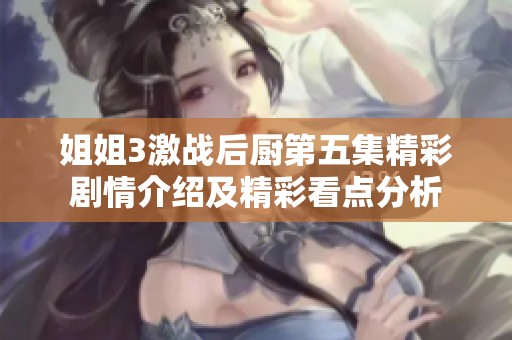 姐姐3激战后厨第五集精彩剧情介绍及精彩看点分析