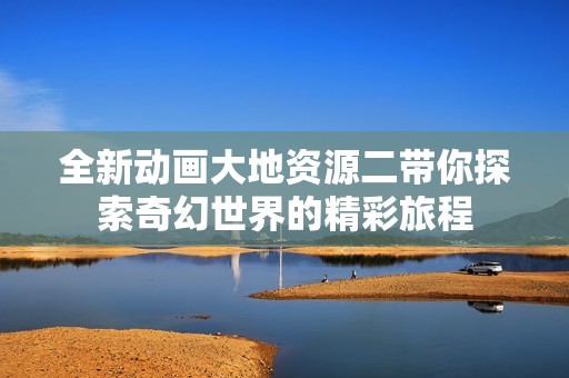 全新动画大地资源二带你探索奇幻世界的精彩旅程