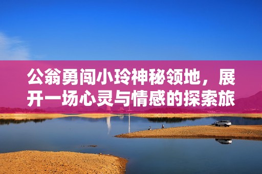 公翁勇闯小玲神秘领地，展开一场心灵与情感的探索旅程