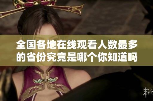 全国各地在线观看人数最多的省份究竟是哪个你知道吗