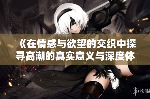 《在情感与欲望的交织中探寻高潮的真实意义与深度体验》
