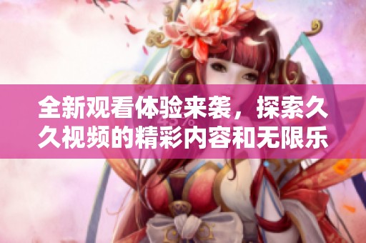 全新观看体验来袭，探索久久视频的精彩内容和无限乐趣