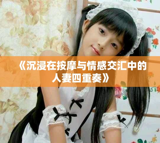 《沉浸在按摩与情感交汇中的人妻四重奏》